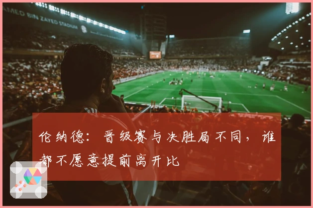伦纳德：晋级赛与决胜局不同，谁都不愿意提前离开比賽