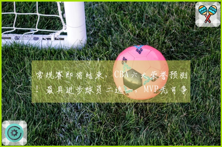 常规赛即将结束，CBA六大荣誉预测！最具进步球员二选一，MVP无可争议