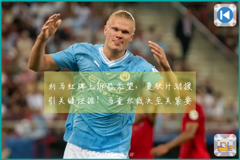 利马红牌上诉恐无望，曼联计划援引关键证据！马奎尔裁决至关紧要