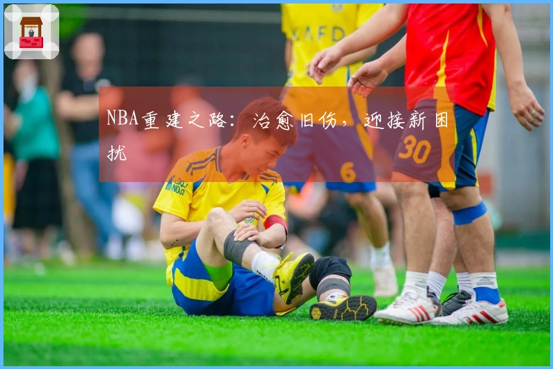 NBA重建之路：治愈旧伤，迎接新困扰