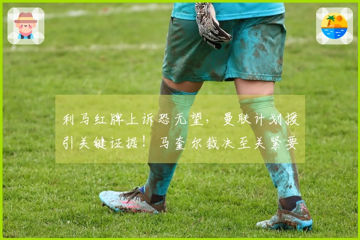 利马红牌上诉恐无望，曼联计划援引关键证据！马奎尔裁决至关紧要