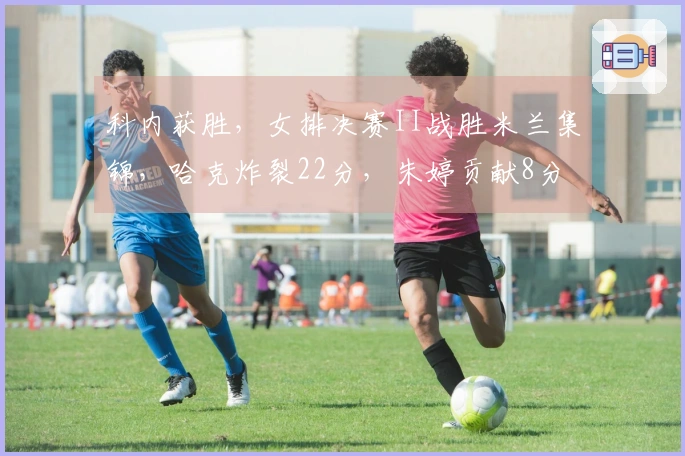 科内获胜，女排决赛II战胜米兰集锦，哈克炸裂22分，朱婷贡献8分