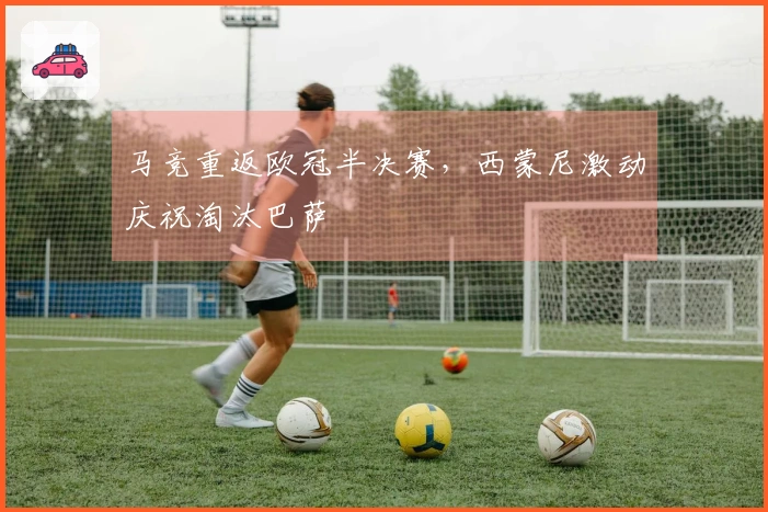 马竞重返欧冠半决赛，西蒙尼激动庆祝淘汰巴萨