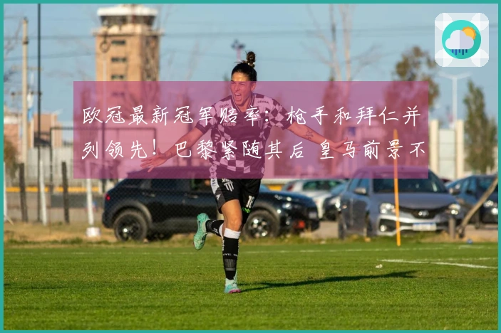欧冠最新冠军赔率：枪手和拜仁并列领先！巴黎紧随其后 皇马前景不乐观