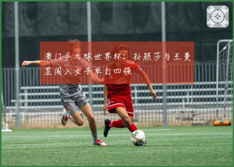 澳门乒乓球世界杯：孙颖莎与王曼昱闯入女子单打四强