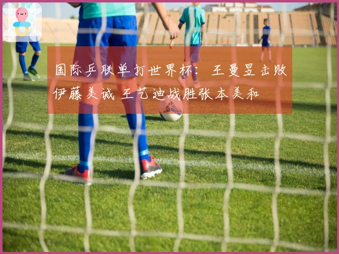 国际乒联单打世界杯：王曼昱击败伊藤美诚 王艺迪战胜张本美和