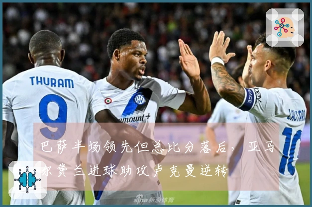巴萨半场领先但总比分落后，亚马尔费兰进球助攻卢克曼逆转