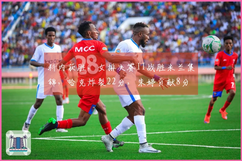 科内获胜，女排决赛II战胜米兰集锦，哈克炸裂22分，朱婷贡献8分