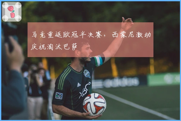 马竞重返欧冠半决赛，西蒙尼激动庆祝淘汰巴萨