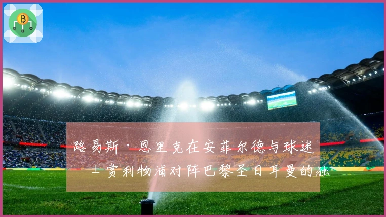 路易斯·恩里克在安菲尔德与球迷共赏利物浦对阵巴黎圣日耳曼的独特体验