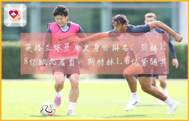 英格兰球员历史身价排名：贝林1.8亿欧元居首，斯特林1.6亿紧随其后