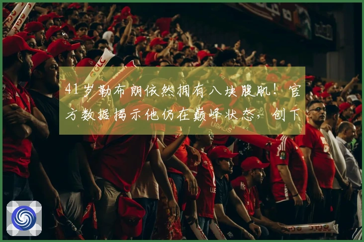 41岁勒布朗依然拥有八块腹肌！官方数据揭示他仍在巅峰状态，创下7项纪录挑战逆袭